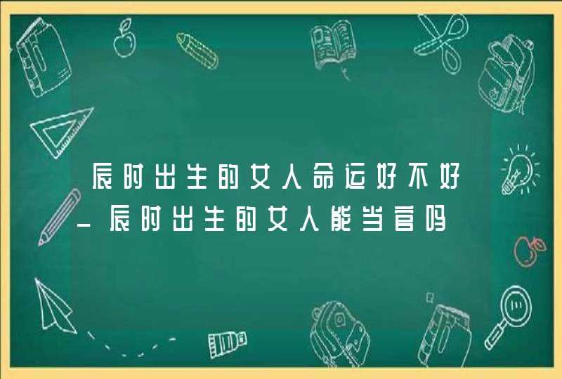 辰时出生的女人命运好不好_辰时出生的女人能当官吗,第1张