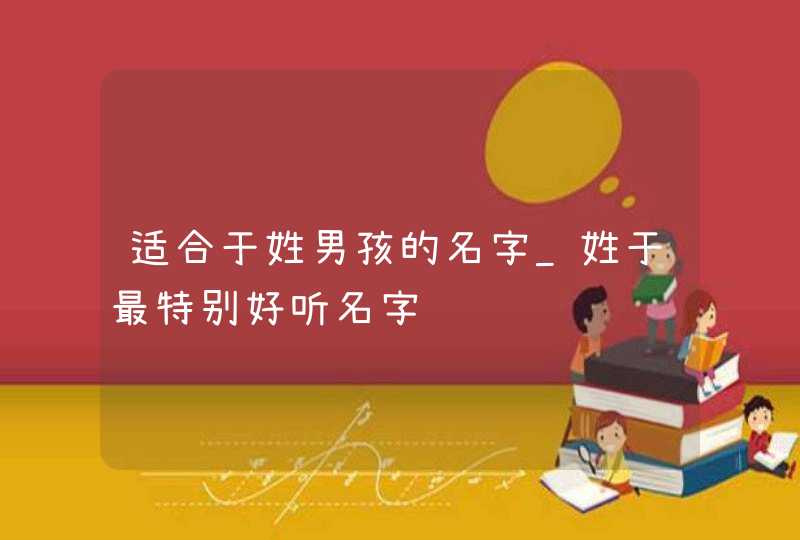 适合于姓男孩的名字_姓于最特别好听名字,第1张