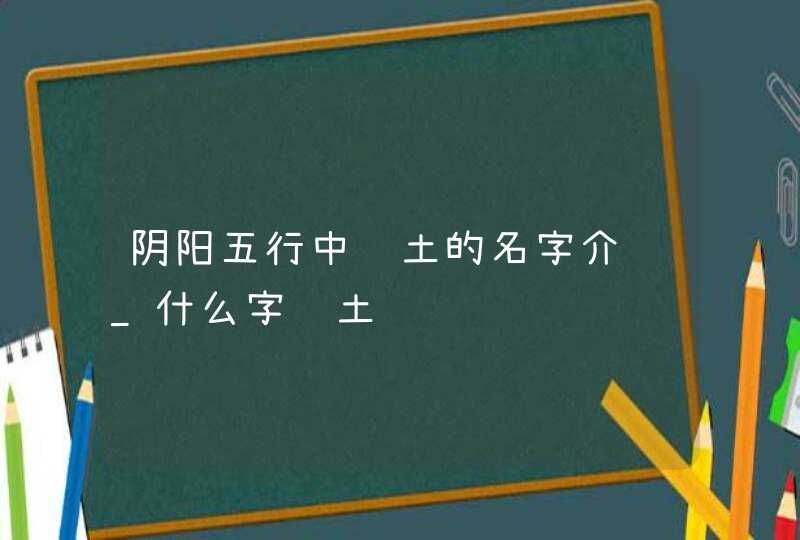 阴阳五行中补土的名字介绍_什么字补土,第1张