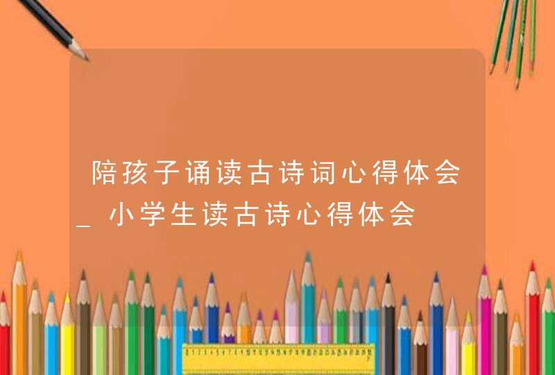 陪孩子诵读古诗词心得体会_小学生读古诗心得体会,第1张