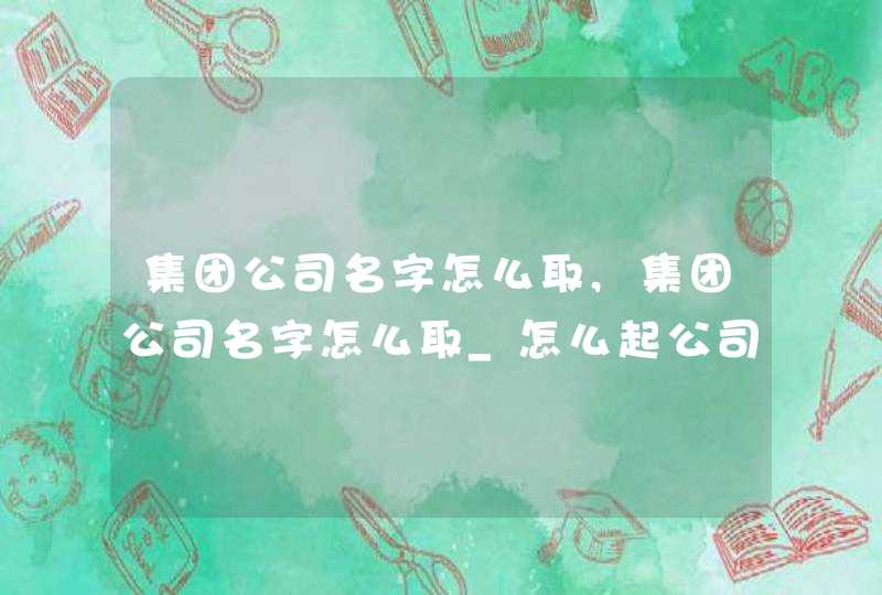 集团公司名字怎么取,集团公司名字怎么取_怎么起公司的名称,第1张