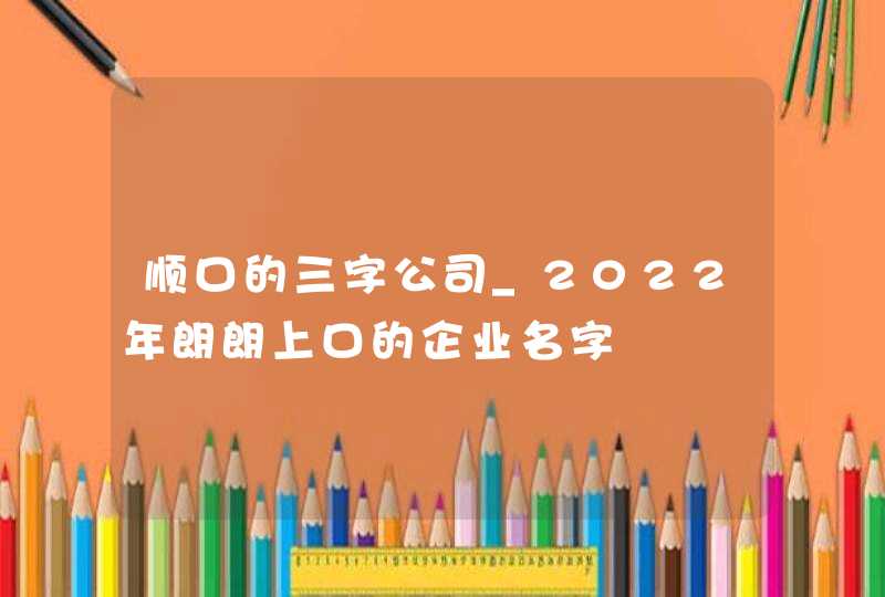 顺口的三字公司_2022年朗朗上口的企业名字,第1张