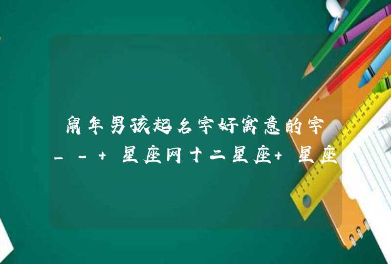 鼠年男孩起名字好寓意的字_- 星座网十二星座 星座网 所有人都爱上的权威星座网站 网站地图万年历黄历解释24节气收藏本站星座网2020姓郝2017年鸡几月好48星区详解女子山根屬虎本命佛是哪尊佛柚子皮的功效首页星座配对查询在线算命运势生肖周公解梦心理测试风,第1张