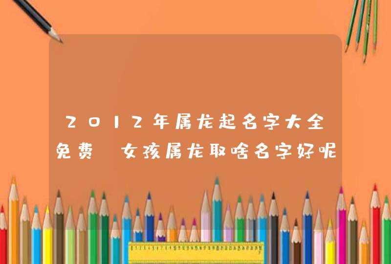 2012年属龙起名字大全免费，女孩属龙取啥名字好呢，,第1张