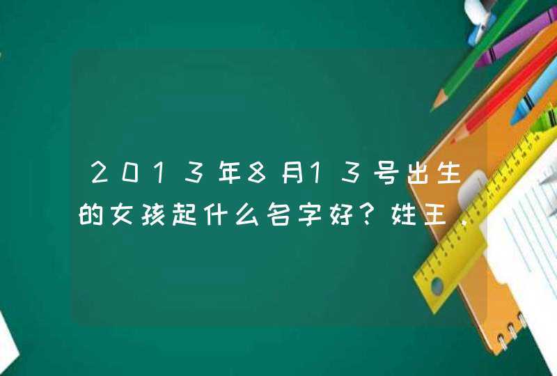 2013年8月13号出生的女孩起什么名字好?姓王。字最好要简单的,第1张