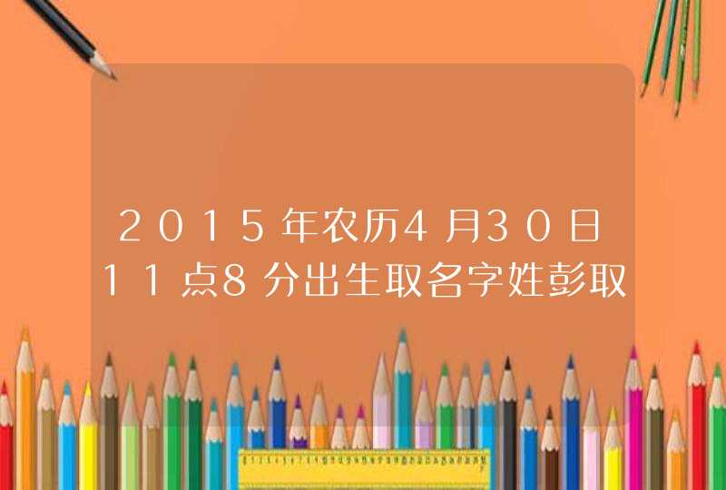 2015年农历4月30日11点8分出生取名字姓彭取女孩子,第1张