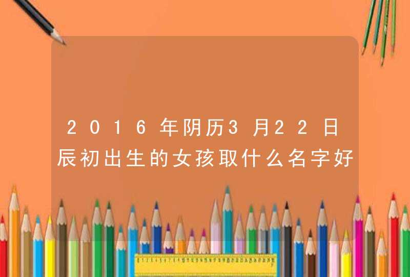 2016年阴历3月22日辰初出生的女孩取什么名字好,第1张