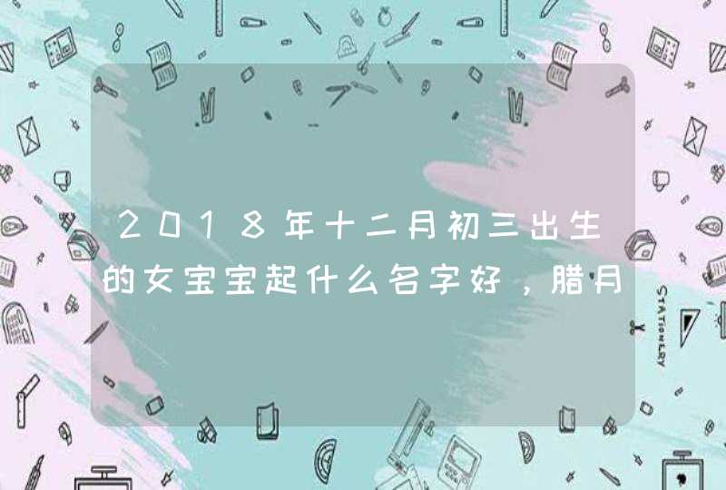 2018年十二月初三出生的女宝宝起什么名字好，腊月初三日子怎么样,第1张