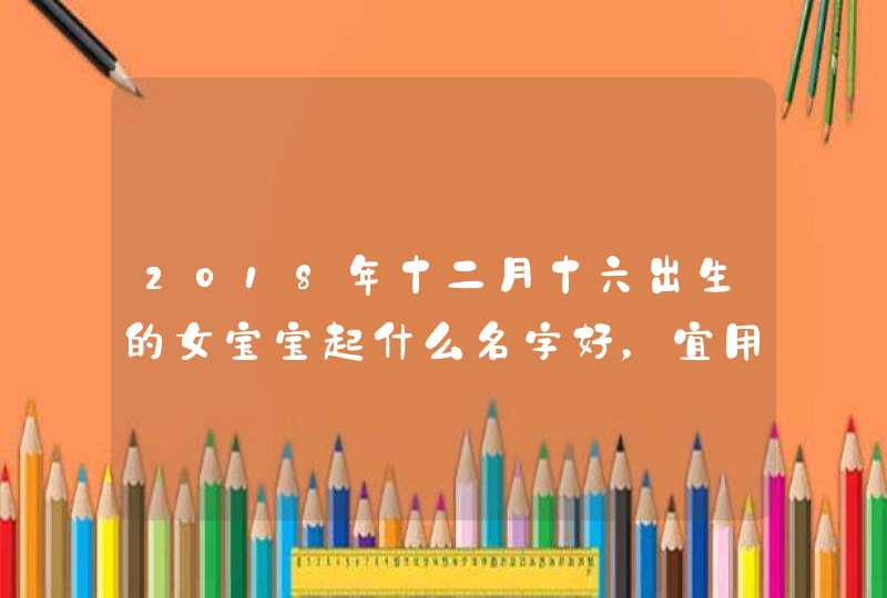 2018年十二月十六出生的女宝宝起什么名字好，宜用什么字,第1张