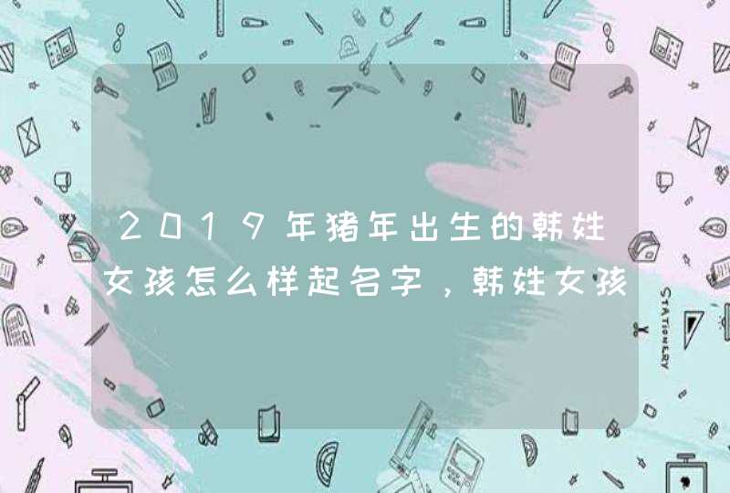 2019年猪年出生的韩姓女孩怎么样起名字，韩姓女孩好名推荐,第1张