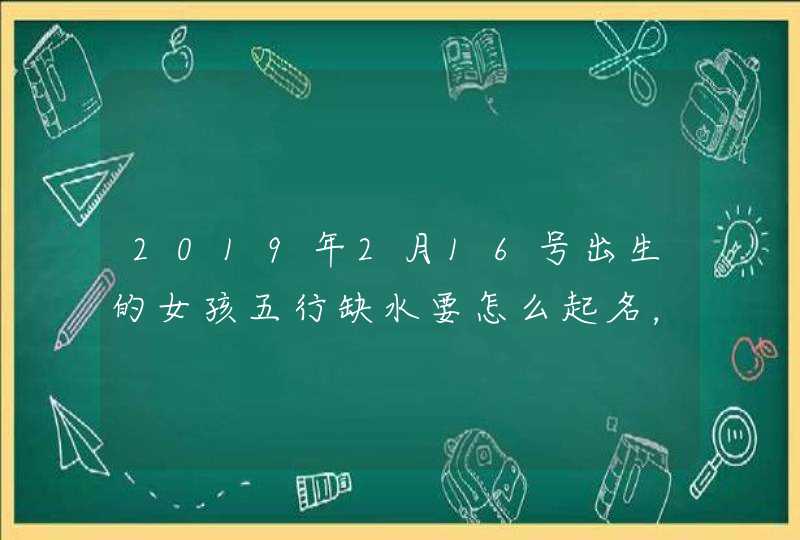 2019年2月16号出生的女孩五行缺水要怎么起名，宜用什么字,第1张