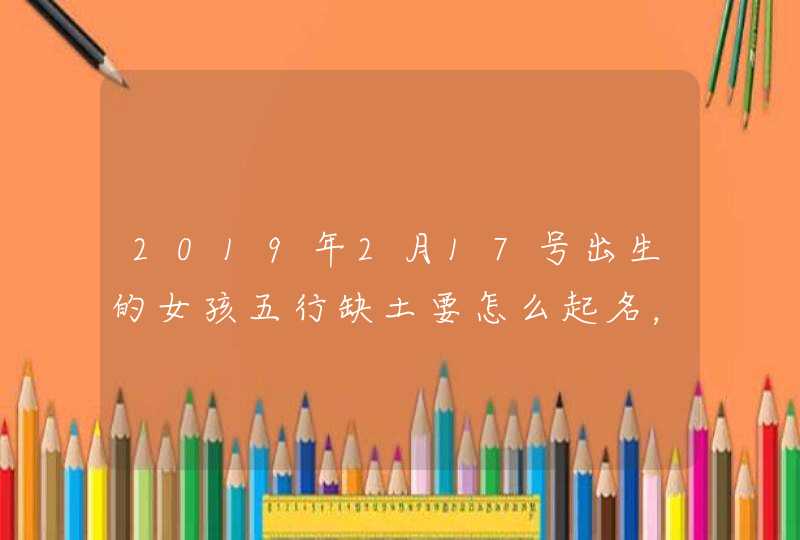 2019年2月17号出生的女孩五行缺土要怎么起名，宜用什么字,第1张