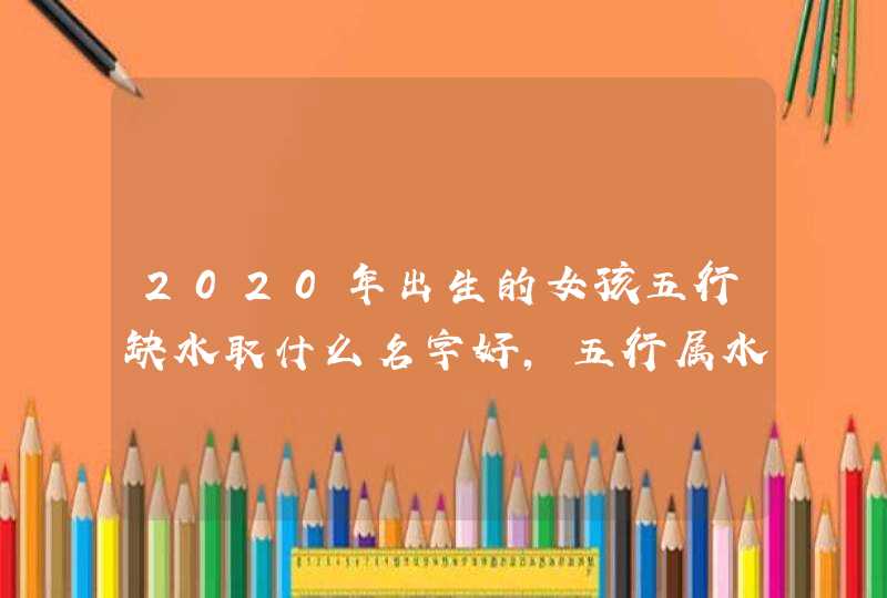 2020年出生的女孩五行缺水取什么名字好，五行属水的字偏旁部首,第1张