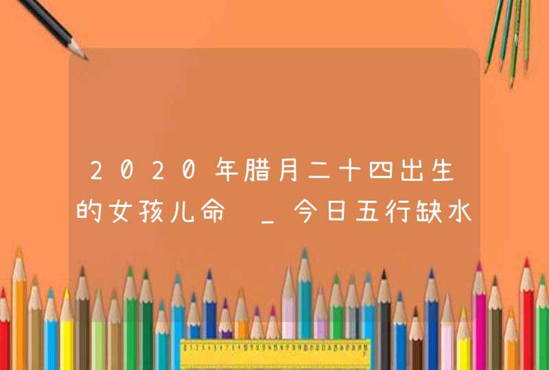 2020年腊月二十四出生的女孩儿命运_今日五行缺水火周易取名,第1张