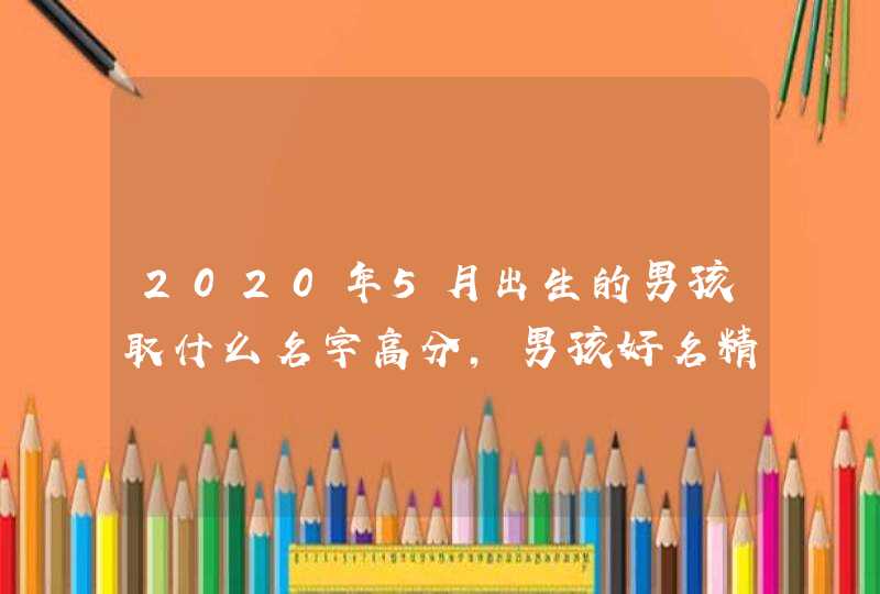2020年5月出生的男孩取什么名字高分，男孩好名精选,第1张