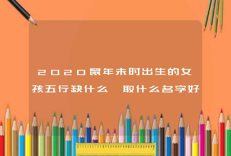 2020鼠年未时出生的女孩五行缺什么,取什么名字好,第1张