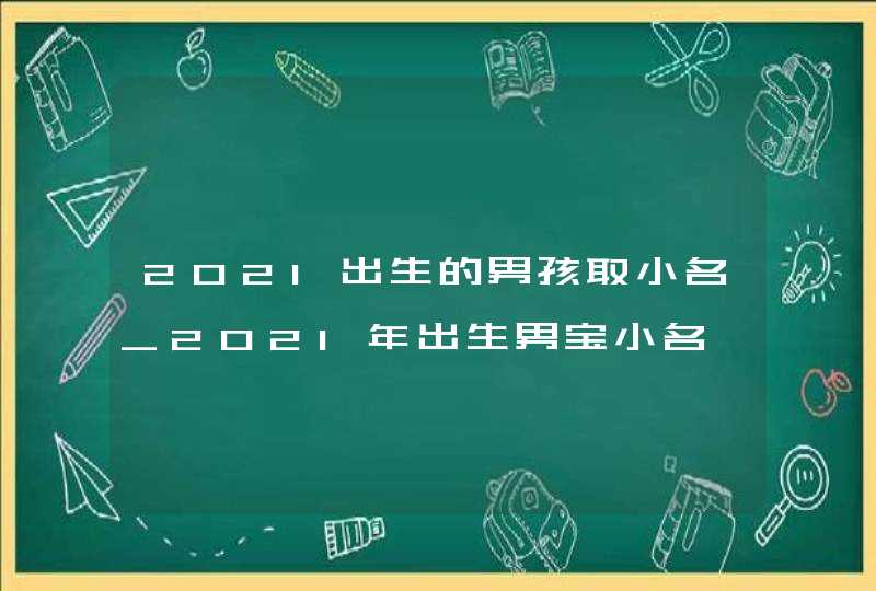 2021出生的男孩取小名_2021年出生男宝小名,第1张