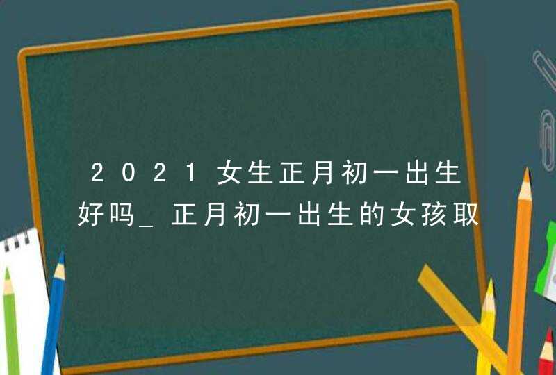 2021女生正月初一出生好吗_正月初一出生的女孩取名,第1张