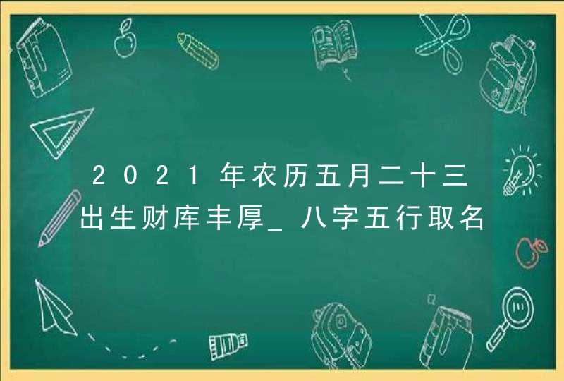 2021年农历五月二十三出生财库丰厚_八字五行取名参考,第1张