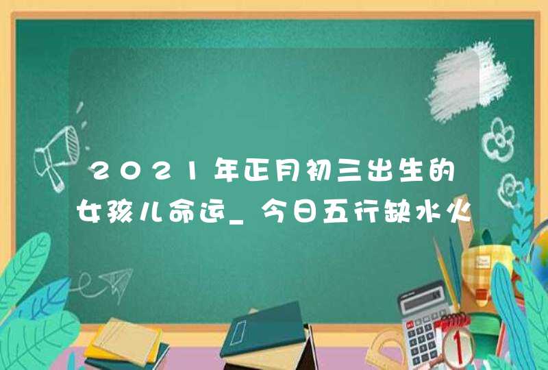 2021年正月初三出生的女孩儿命运_今日五行缺水火周易取名,第1张