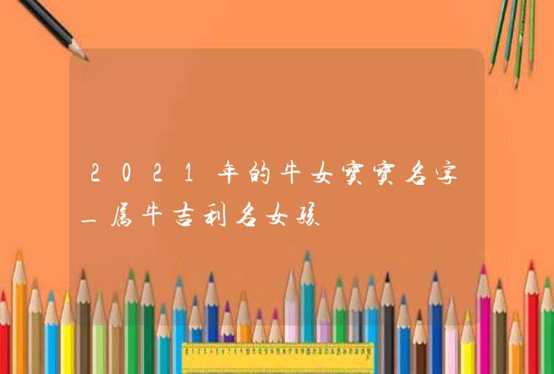 2021年的牛女宝宝名字_属牛吉利名女孩,第1张