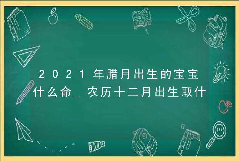 2021年腊月出生的宝宝什么命_农历十二月出生取什么名字,第1张