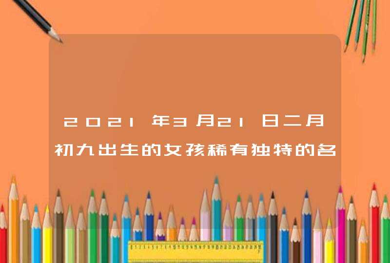 2021年3月21日二月初九出生的女孩稀有独特的名字推荐,第1张