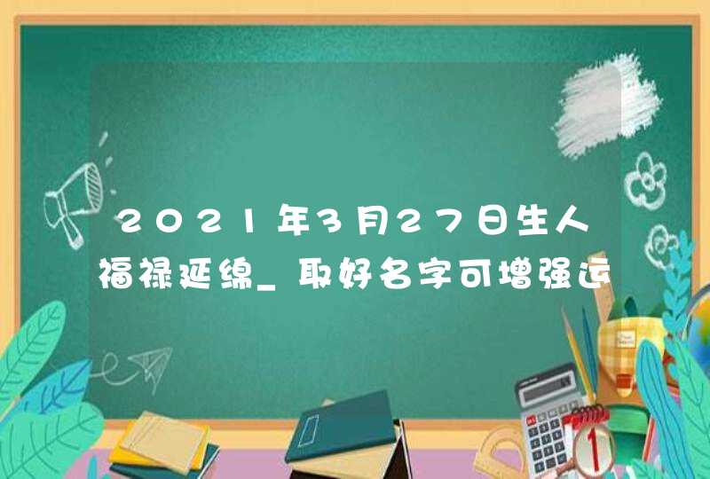 2021年3月27日生人福禄延绵_取好名字可增强运势,第1张