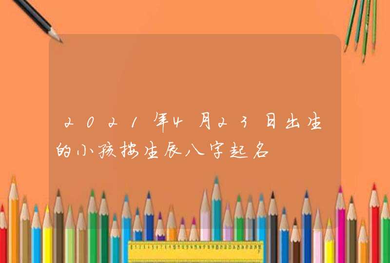 2021年4月23日出生的小孩按生辰八字起名,第1张