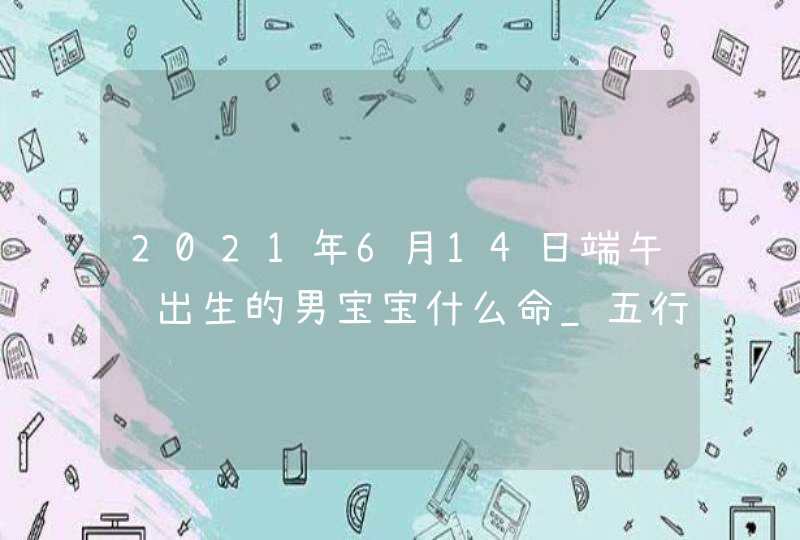 2021年6月14日端午节出生的男宝宝什么命_五行缺木火取名字,第1张