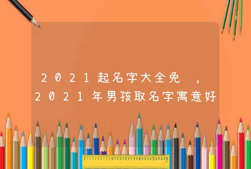 2021起名字大全免费，2021年男孩取名字寓意好的字,第1张