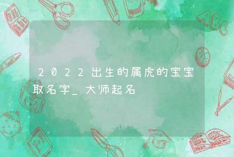 2022出生的属虎的宝宝取名字_大师起名,第1张