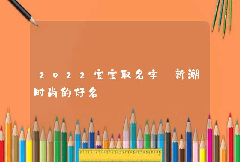 2022宝宝取名字_新潮时尚的好名,第1张