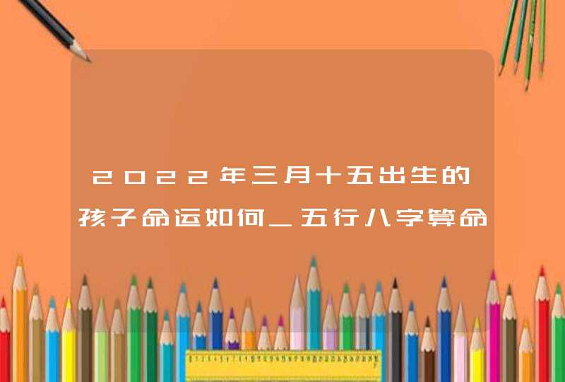 2022年三月十五出生的孩子命运如何_五行八字算命取名,第1张 2022年三月十五出生的孩子命运如何_五行八字算命取名,第1张
