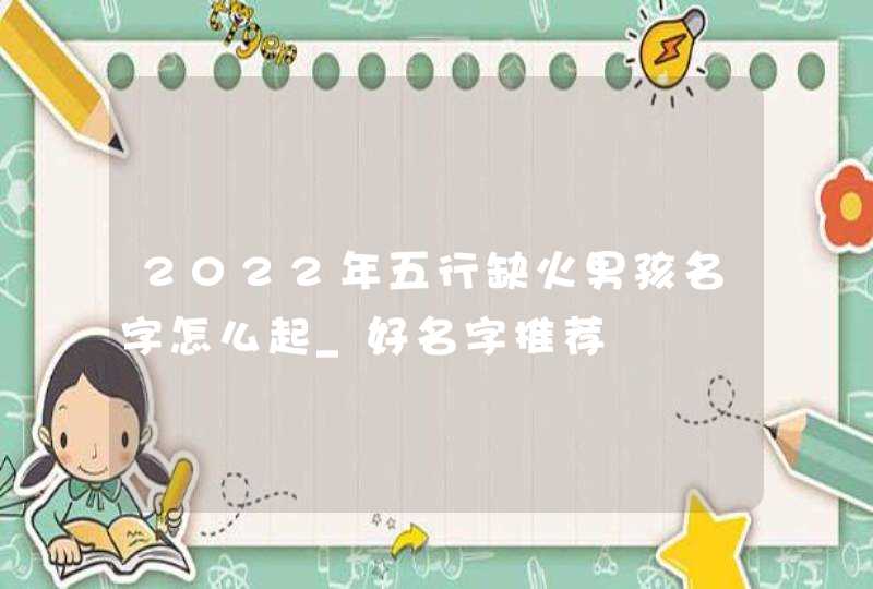 2022年五行缺火男孩名字怎么起_好名字推荐,第1张