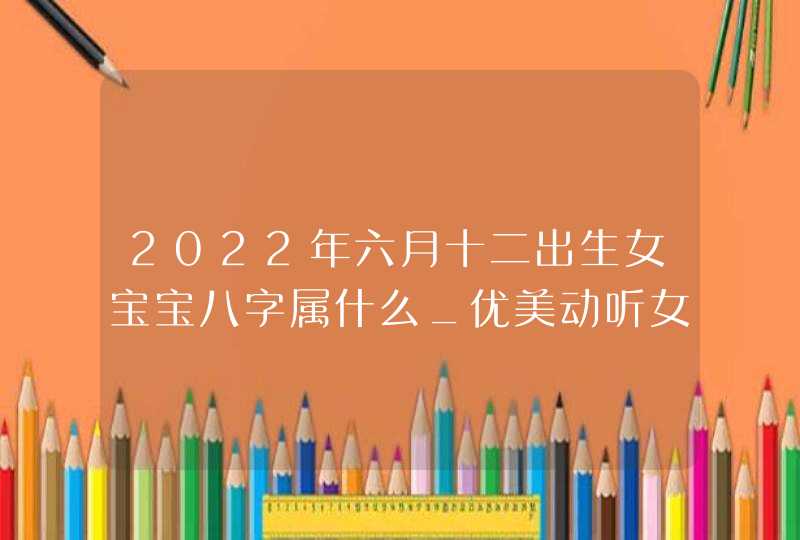 2022年六月十二出生女宝宝八字属什么_优美动听女孩名字,第1张