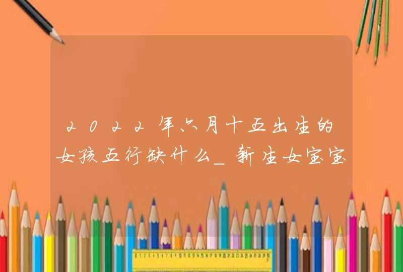 2022年六月十五出生的女孩五行缺什么_新生女宝宝取名喜用字,第1张