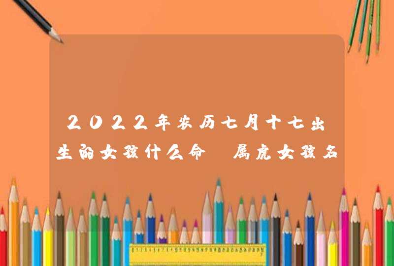 2022年农历七月十七出生的女孩什么命_属虎女孩名字大全,第1张