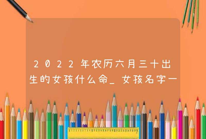 2022年农历六月三十出生的女孩什么命_女孩名字一览,第1张