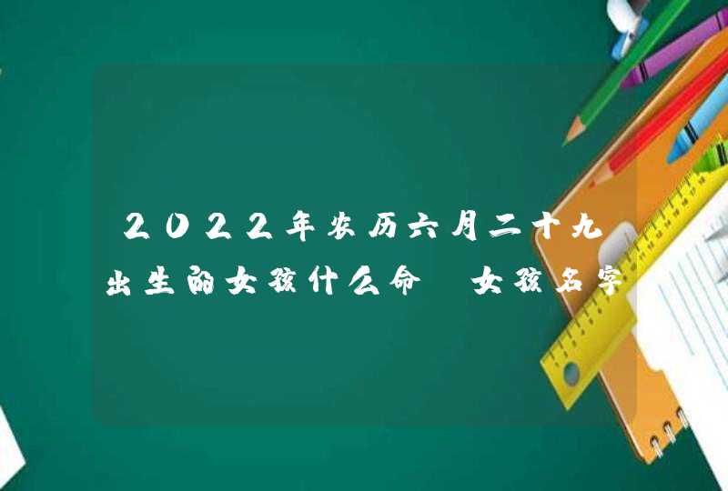 2022年农历六月二十九出生的女孩什么命_女孩名字推荐大全,第1张