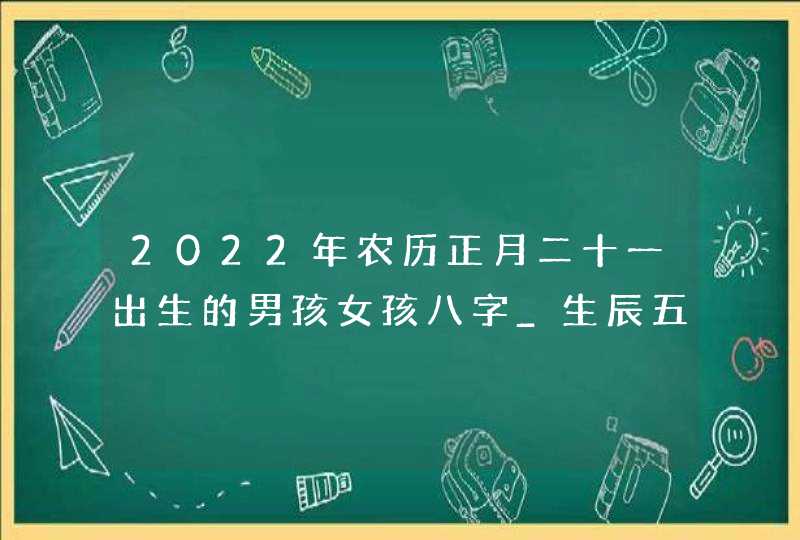 2022年农历正月二十一出生的男孩女孩八字_生辰五行高分取名,第1张