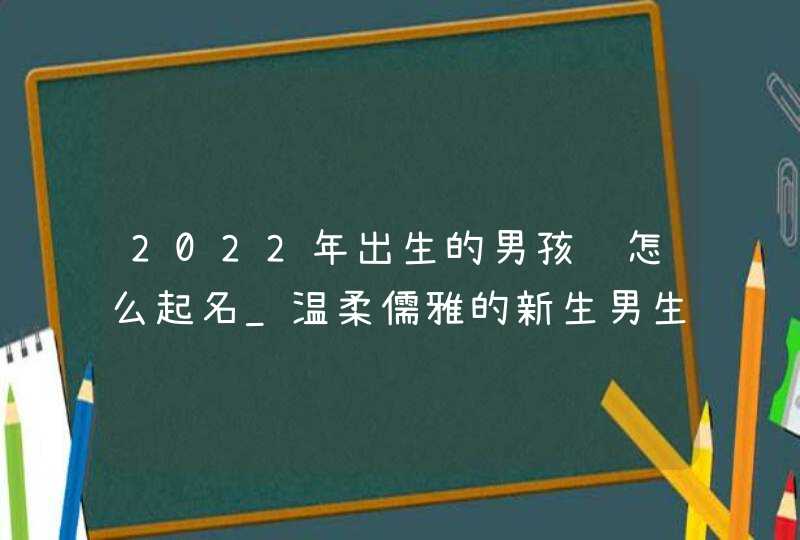 2022年出生的男孩该怎么起名_温柔儒雅的新生男生名字,第1张