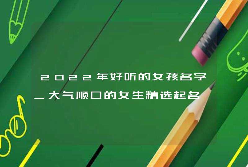 2022年好听的女孩名字_大气顺口的女生精选起名,第1张