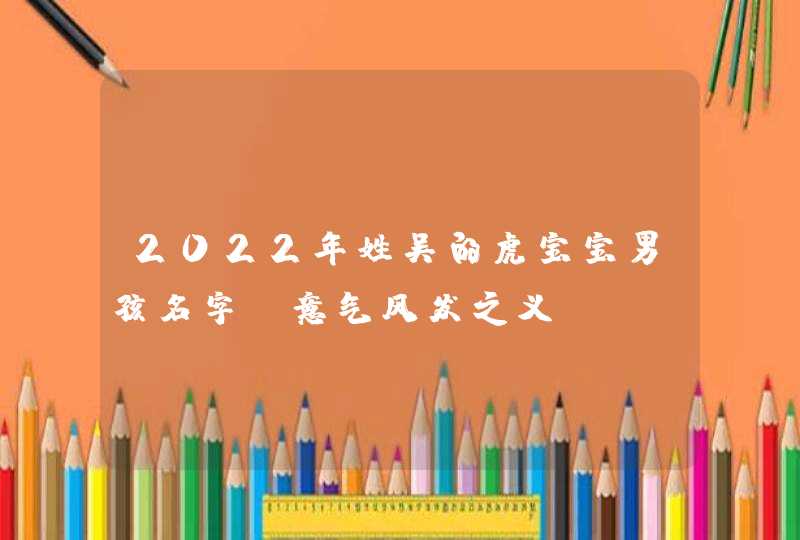 2022年姓吴的虎宝宝男孩名字_意气风发之义,第1张 2022年姓吴的虎宝宝男孩名字_意气风发之义,第1张