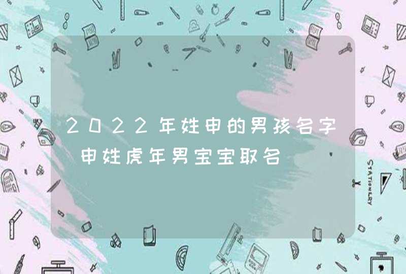 2022年姓申的男孩名字_申姓虎年男宝宝取名,第1张