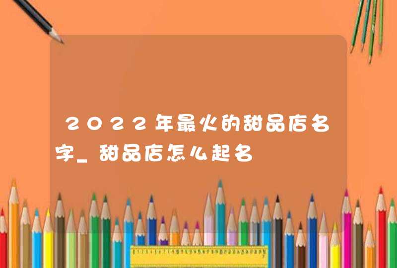 2022年最火的甜品店名字_甜品店怎么起名,第1张