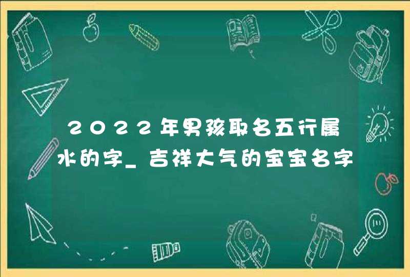 2022年男孩取名五行属水的字_吉祥大气的宝宝名字,第1张
