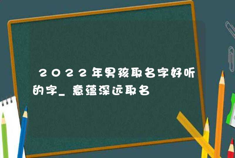 2022年男孩取名字好听的字_意蕴深远取名,第1张