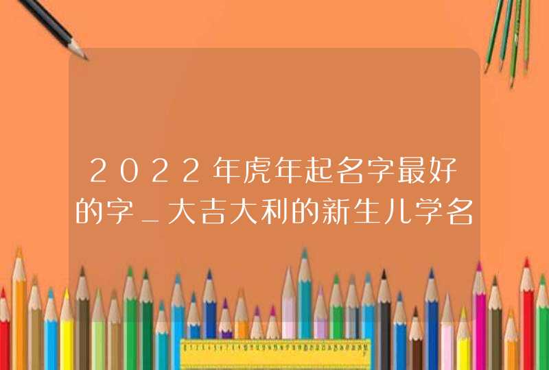 2022年虎年起名字最好的字_大吉大利的新生儿学名,第1张
