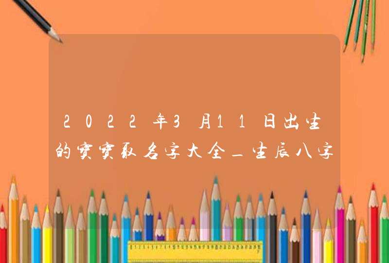 2022年3月11日出生的宝宝取名字大全_生辰八字起名,第1张